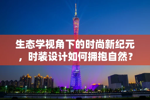 生态学视角下的时尚新纪元，时装设计如何拥抱自然？