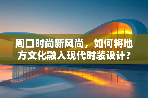 周口时尚新风尚，如何将地方文化融入现代时装设计？