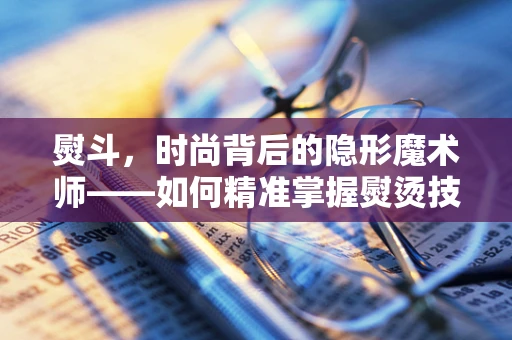 熨斗，时尚背后的隐形魔术师——如何精准掌握熨烫技巧？