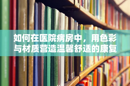 如何在医院病房中，用色彩与材质营造温馨舒适的康复环境？