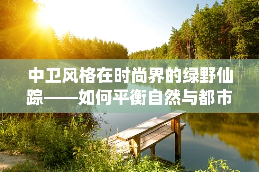 中卫风格在时尚界的绿野仙踪——如何平衡自然与都市的时尚哲学？