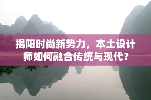 揭阳时尚新势力，本土设计师如何融合传统与现代？