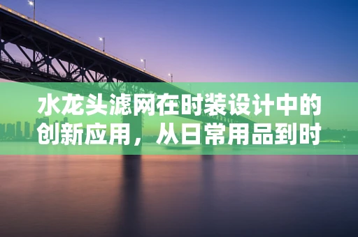 水龙头滤网在时装设计中的创新应用，从日常用品到时尚配饰的跨界探索