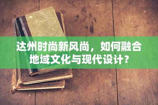 达州时尚新风尚，如何融合地域文化与现代设计？