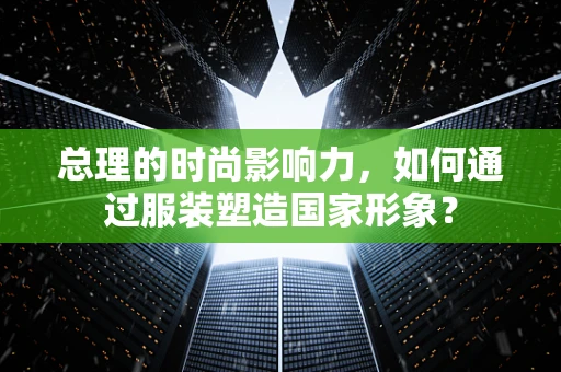 总理的时尚影响力，如何通过服装塑造国家形象？