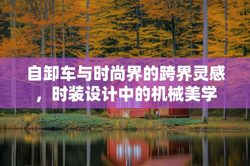 自卸车与时尚界的跨界灵感，时装设计中的机械美学