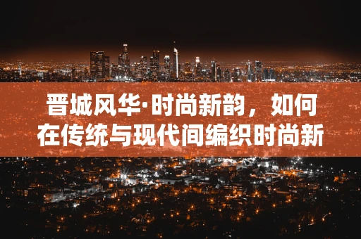 晋城风华·时尚新韵，如何在传统与现代间编织时尚新篇章？