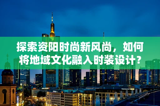 探索资阳时尚新风尚，如何将地域文化融入时装设计？