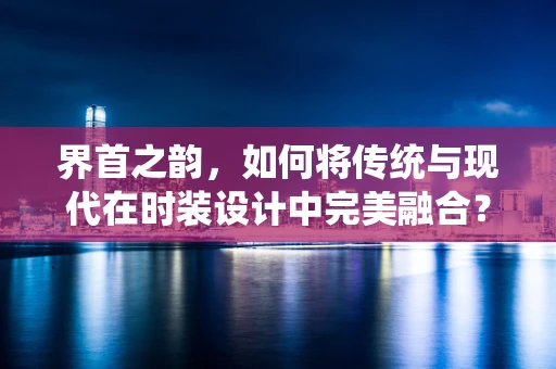 界首之韵，如何将传统与现代在时装设计中完美融合？