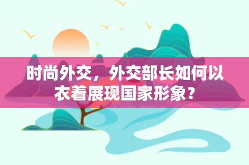 时尚外交，外交部长如何以衣着展现国家形象？