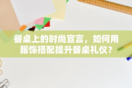 餐桌上的时尚宣言，如何用服饰搭配提升餐桌礼仪？