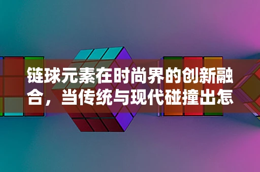 链球元素在时尚界的创新融合，当传统与现代碰撞出怎样的火花？