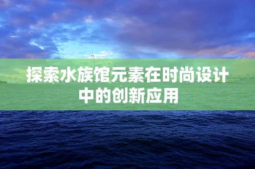 探索水族馆元素在时尚设计中的创新应用