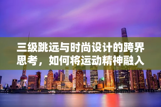 三级跳远与时尚设计的跨界思考，如何将运动精神融入时装设计？