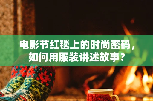 电影节红毯上的时尚密码，如何用服装讲述故事？