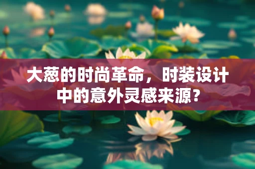 大葱的时尚革命，时装设计中的意外灵感来源？