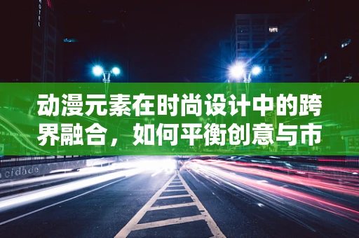 动漫元素在时尚设计中的跨界融合，如何平衡创意与市场接受度？