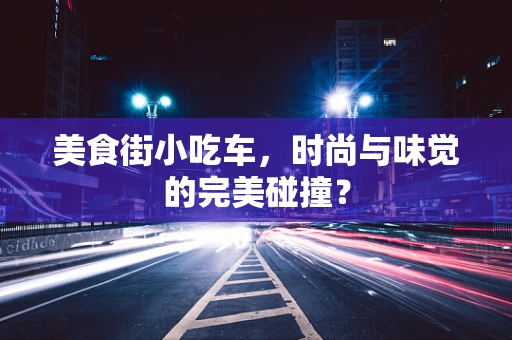 美食街小吃车，时尚与味觉的完美碰撞？