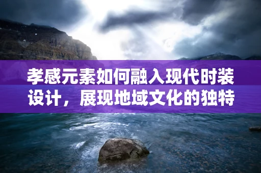 孝感元素如何融入现代时装设计，展现地域文化的独特魅力？