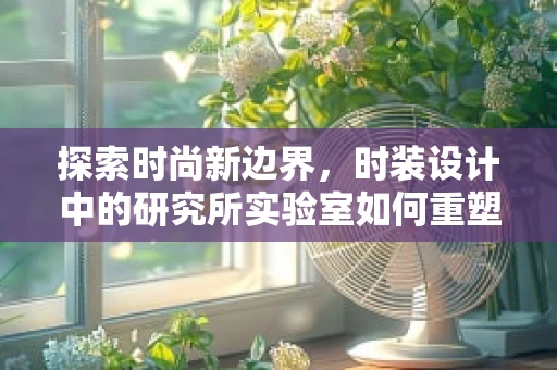 探索时尚新边界，时装设计中的研究所实验室如何重塑面料创新？