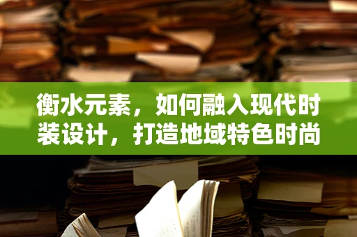 衡水元素，如何融入现代时装设计，打造地域特色时尚？