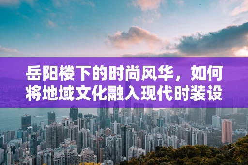 岳阳楼下的时尚风华，如何将地域文化融入现代时装设计？