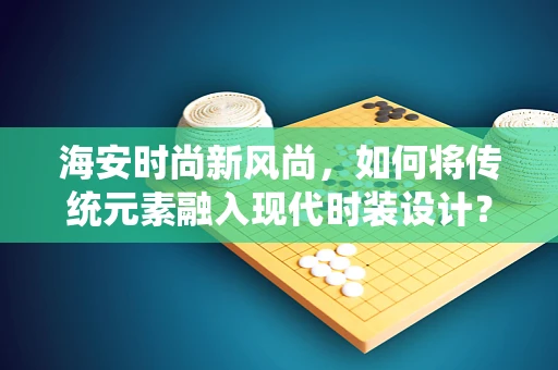 海安时尚新风尚，如何将传统元素融入现代时装设计？