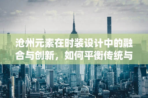 沧州元素在时装设计中的融合与创新，如何平衡传统与现代？