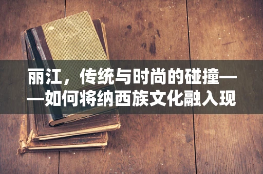 丽江，传统与时尚的碰撞——如何将纳西族文化融入现代时装设计？