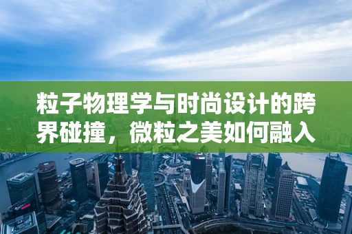 粒子物理学与时尚设计的跨界碰撞，微粒之美如何融入时尚设计？