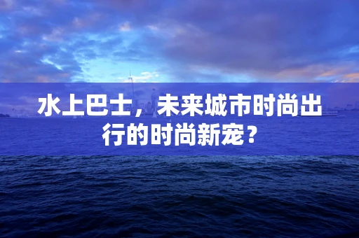 水上巴士，未来城市时尚出行的时尚新宠？