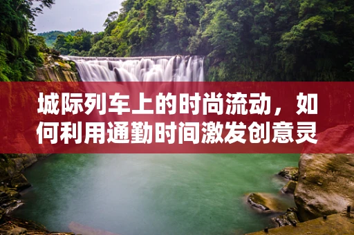 城际列车上的时尚流动，如何利用通勤时间激发创意灵感？