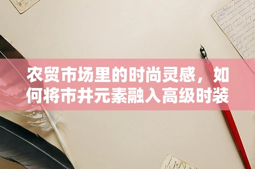 农贸市场里的时尚灵感，如何将市井元素融入高级时装设计？