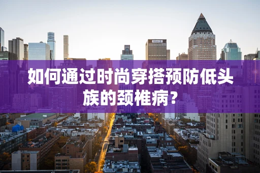 如何通过时尚穿搭预防低头族的颈椎病？