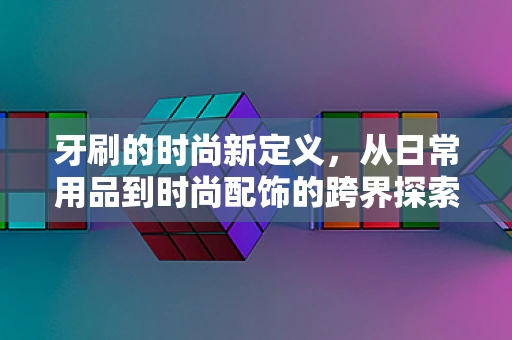 牙刷的时尚新定义，从日常用品到时尚配饰的跨界探索