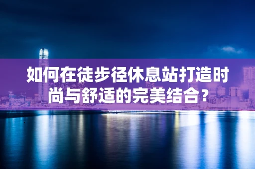 如何在徒步径休息站打造时尚与舒适的完美结合？