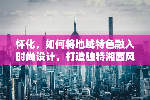 怀化，如何将地域特色融入时尚设计，打造独特湘西风情？