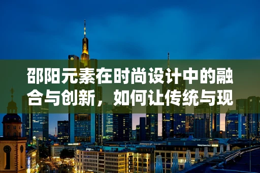 邵阳元素在时尚设计中的融合与创新，如何让传统与现代共舞？