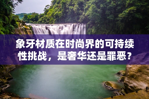 象牙材质在时尚界的可持续性挑战，是奢华还是罪恶？