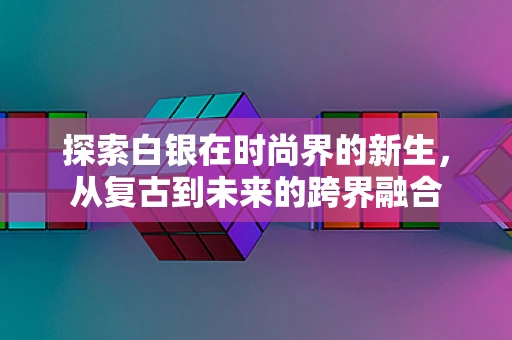 探索白银在时尚界的新生，从复古到未来的跨界融合