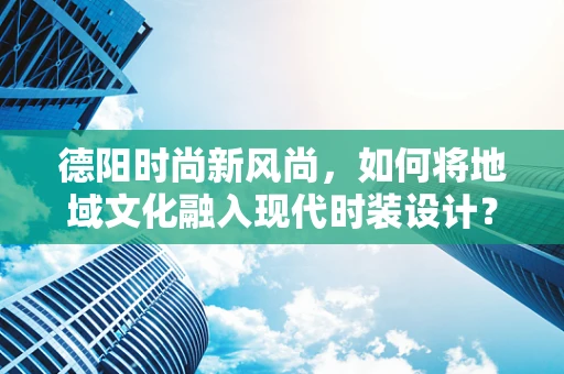 德阳时尚新风尚，如何将地域文化融入现代时装设计？