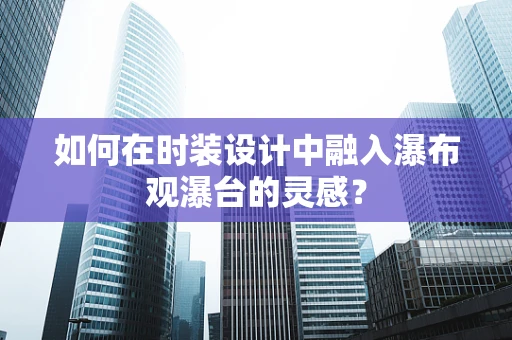 如何在时装设计中融入瀑布观瀑台的灵感？