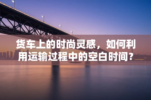 货车上的时尚灵感，如何利用运输过程中的空白时间？