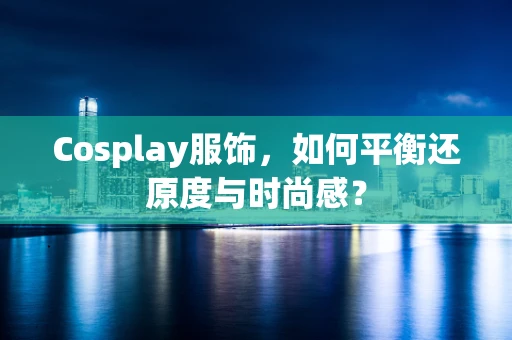 Cosplay服饰，如何平衡还原度与时尚感？