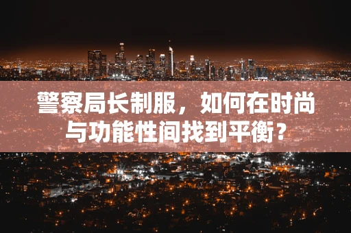 警察局长制服，如何在时尚与功能性间找到平衡？