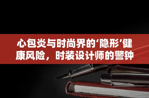 心包炎与时尚界的‘隐形’健康风险，时装设计师的警钟