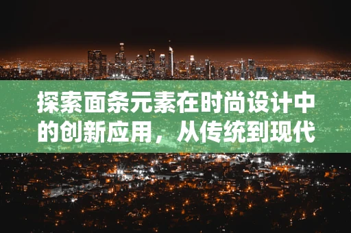 探索面条元素在时尚设计中的创新应用，从传统到现代的跨界融合