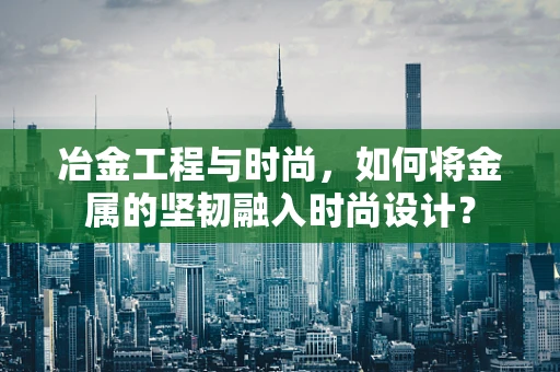 冶金工程与时尚，如何将金属的坚韧融入时尚设计？