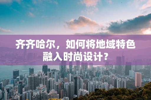 齐齐哈尔，如何将地域特色融入时尚设计？