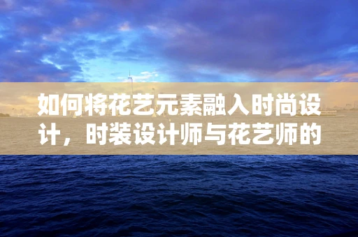 如何将花艺元素融入时尚设计，时装设计师与花艺师的跨界合作